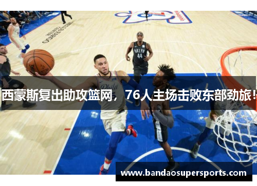 西蒙斯复出助攻篮网，76人主场击败东部劲旅！