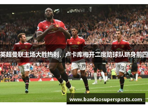 英超曼联主场大胜热刺，卢卡库梅开二度助球队跻身前四