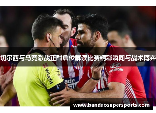 切尔西与马竞激战正酣詹俊解读比赛精彩瞬间与战术博弈