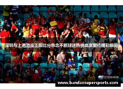 深圳与上港激战正酣比分悬念不断球迷热情高涨期待精彩瞬间