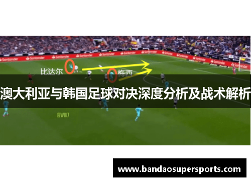 澳大利亚与韩国足球对决深度分析及战术解析