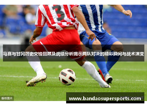 马赛与甘冈历史交锋回顾及战绩分析揭示两队对决的精彩瞬间与战术演变