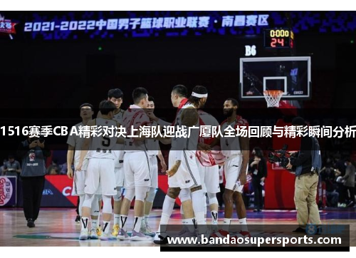 1516赛季CBA精彩对决上海队迎战广厦队全场回顾与精彩瞬间分析